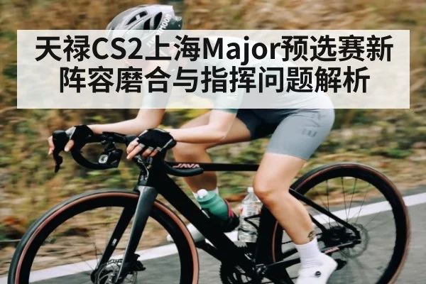 天禄CS2上海Major预选赛新阵容磨合与指挥问题解析